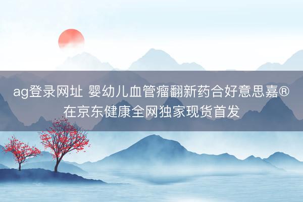 ag登录网址 婴幼儿血管瘤翻新药合好意思嘉®在京东健康全网独家现货首发