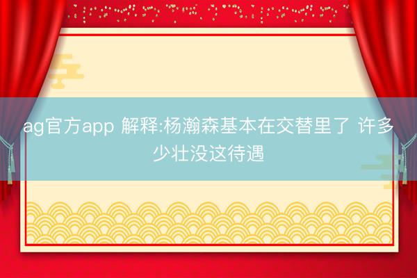 ag官方app 解释:杨瀚森基本在交替里了 许多少壮没这待遇