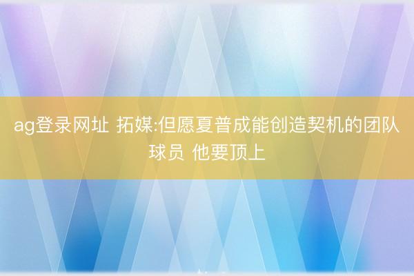 ag登录网址 拓媒:但愿夏普成能创造契机的团队球员 他要顶上