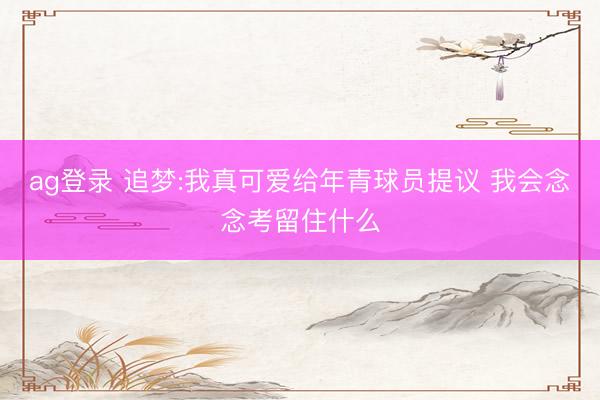 ag登录 追梦:我真可爱给年青球员提议 我会念念考留住什么