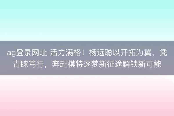 ag登录网址 活力满格！杨远聪以开拓为翼，凭青睐笃行，奔赴模特逐梦新征途解锁新可能