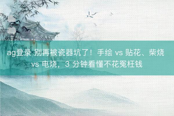 ag登录 别再被瓷器坑了!手绘 vs 贴花、柴烧 vs 电烧,3 分钟看懂不花冤枉钱