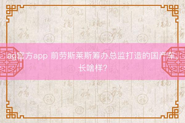 ag官方app 前劳斯莱斯筹办总监打造的国产车，长啥样?