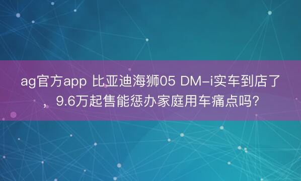 ag官方app 比亚迪海狮05 DM-i实车到店了，9.6万起售能惩办家庭用车痛点吗?