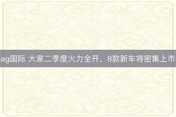 ag国际 大家二季度火力全开,8款新车将密集上市