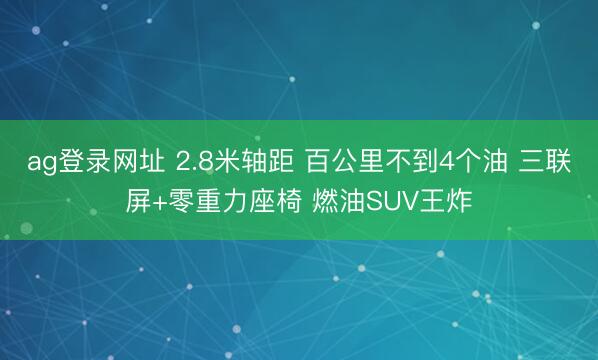 ag登录网址 2.8米轴距 百公里不到4个油 三联屏+零重力座椅 燃油SUV王炸