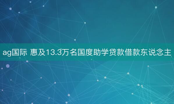 ag国际 惠及13.3万名国度助学贷款借款东说念主