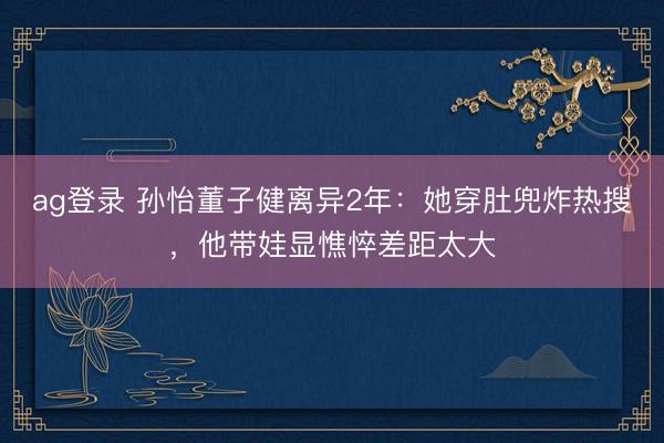 ag登录 孙怡董子健离异2年：她穿肚兜炸热搜，他带娃显憔悴差距太大