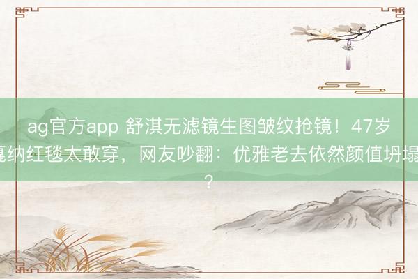 ag官方app 舒淇无滤镜生图皱纹抢镜!47岁戛纳红毯太敢穿,网友吵翻:优雅老去依然颜值坍塌?