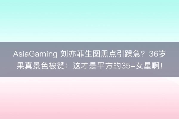 AsiaGaming 刘亦菲生图黑点引躁急？36岁果真景色被赞：这才是平方的35+女星啊！