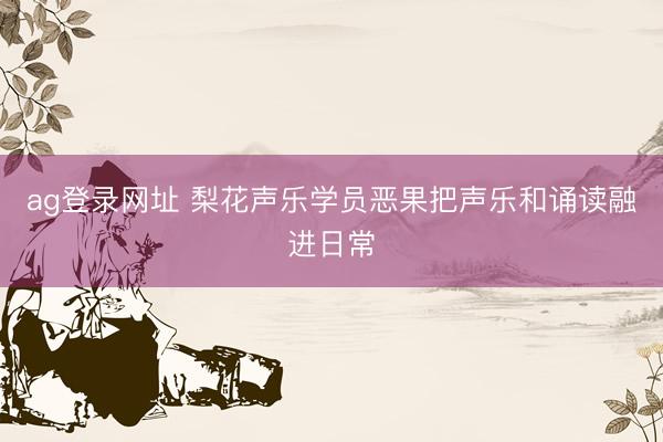 ag登录网址 梨花声乐学员恶果把声乐和诵读融进日常