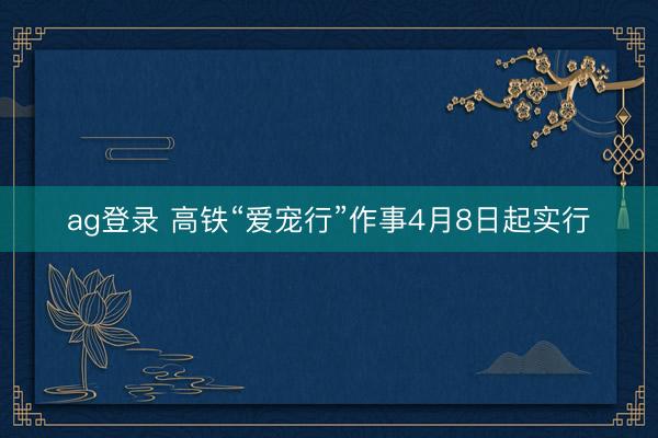 ag登录 高铁“爱宠行”作事4月8日起实行