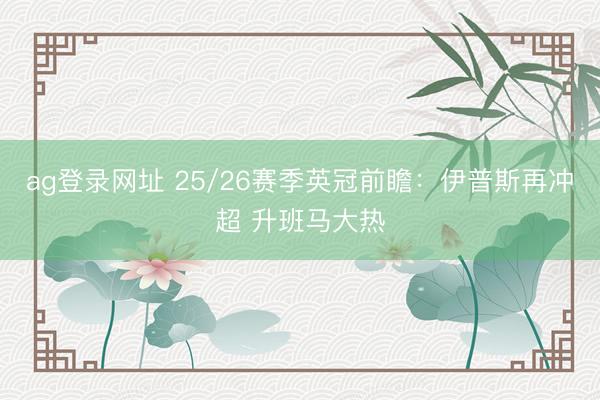 ag登录网址 25/26赛季英冠前瞻：伊普斯再冲超 升班马大热