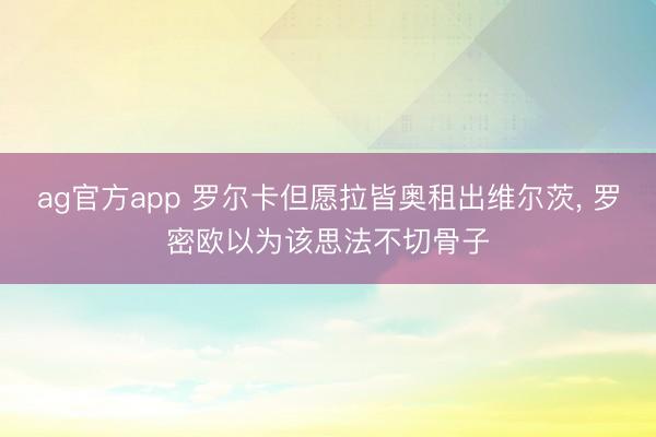 ag官方app 罗尔卡但愿拉皆奥租出维尔茨， 罗密欧以为该思法不切骨子