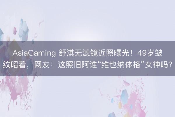 AsiaGaming 舒淇无滤镜近照曝光！49岁皱纹昭着，网友：这照旧阿谁“维也纳体格”女神吗？