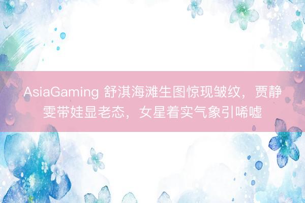 AsiaGaming 舒淇海滩生图惊现皱纹，贾静雯带娃显老态，女星着实气象引唏嘘