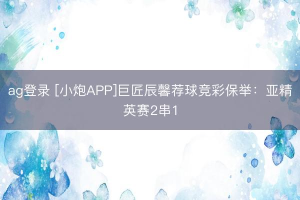 ag登录 [小炮APP]巨匠辰馨荐球竞彩保举：亚精英赛2串1