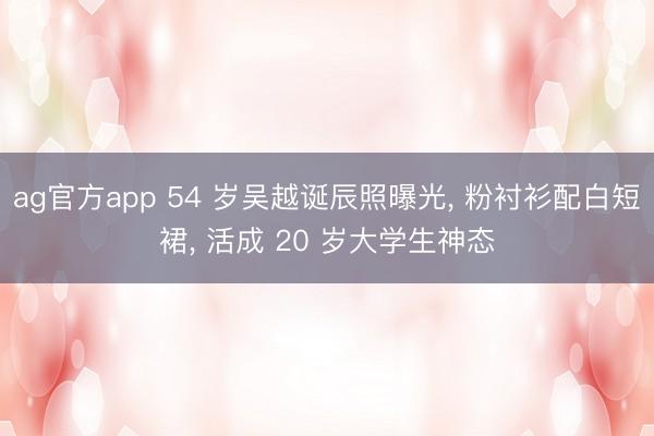ag官方app 54 岁吴越诞辰照曝光， 粉衬衫配白短裙， 活成 20 岁大学生神态