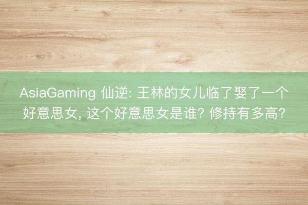 AsiaGaming 仙逆: 王林的女儿临了娶了一个好意思女, 这个好意思女是谁? 修持有多高?