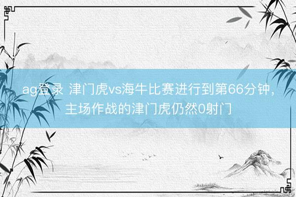 ag登录 津门虎vs海牛比赛进行到第66分钟，主场作战的津门虎仍然0射门