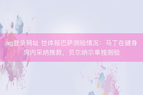ag登录网址 世体报巴萨测验情况：马丁在健身房内采纳挽救，贝尔纳尔单独测验