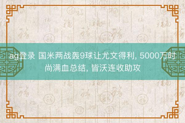 ag登录 国米两战轰9球让尤文得利, 5000万时尚满血总结, 皆沃连收助攻