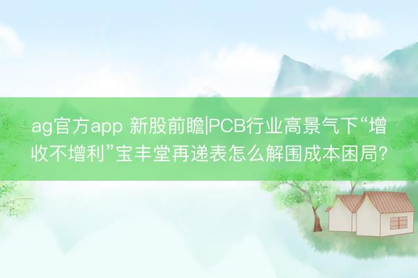 ag官方app 新股前瞻|PCB行业高景气下“增收不增利”宝丰堂再递表怎么解围成本困局？