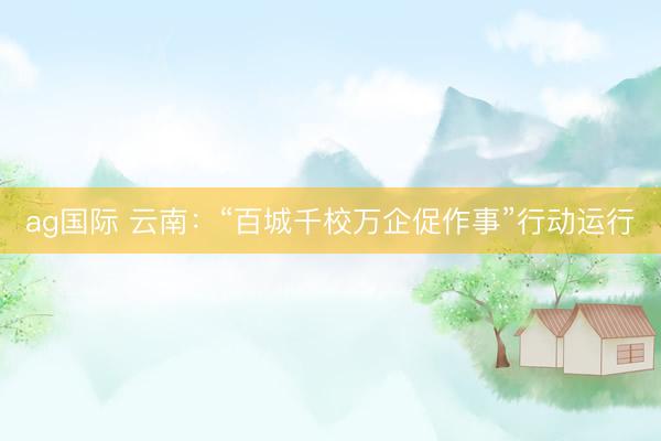 ag国际 云南：“百城千校万企促作事”行动运行