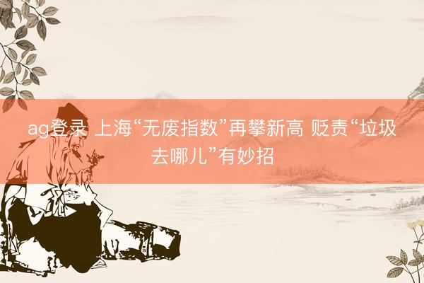 ag登录 上海“无废指数”再攀新高 贬责“垃圾去哪儿”有妙招