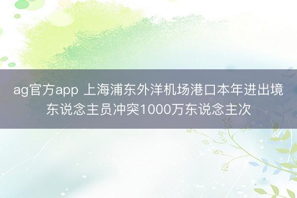 ag官方app 上海浦东外洋机场港口本年进出境东说念主员冲突1000万东说念主次