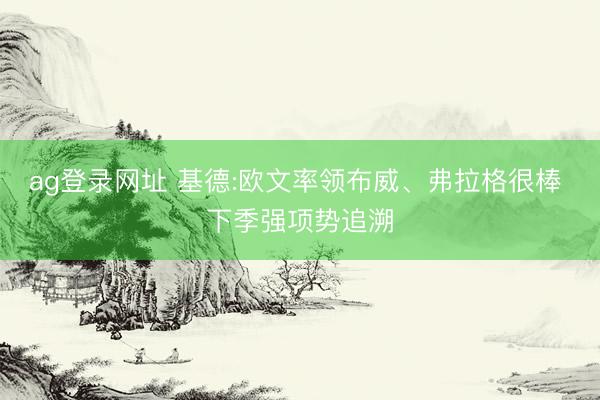 ag登录网址 基德:欧文率领布威、弗拉格很棒 下季强项势追溯