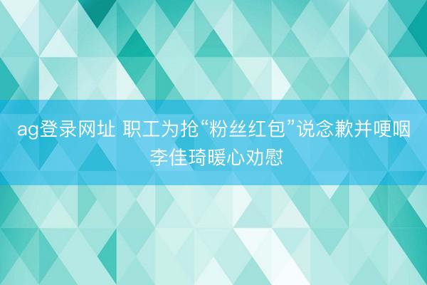ag登录网址 职工为抢“粉丝红包”说念歉并哽咽 李佳琦暖心劝慰