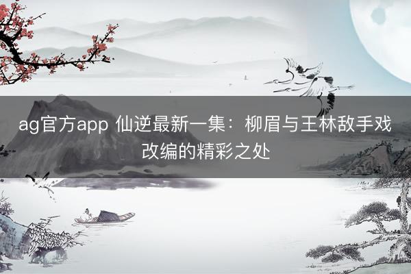 ag官方app 仙逆最新一集：柳眉与王林敌手戏改编的精彩之处