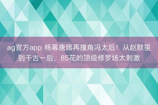 ag官方app 杨幂唐嫣再撞角冯太后！从赵默笙到千古一后，85花的顶级修罗场太刺激