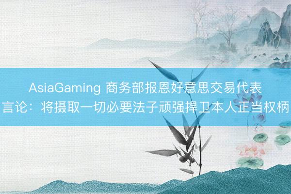 AsiaGaming 商务部报恩好意思交易代表言论：将摄取一切必要法子顽强捍卫本人正当权柄