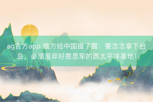 ag官方app 俄方给中国提了醒：要念念拿下台岛，必须废弃好意思军的西太平洋基地！