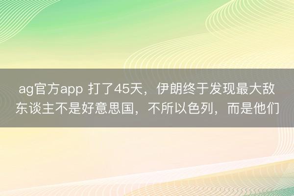 ag官方app 打了45天，伊朗终于发现最大敌东谈主不是好意思国，不所以色列，而是他们