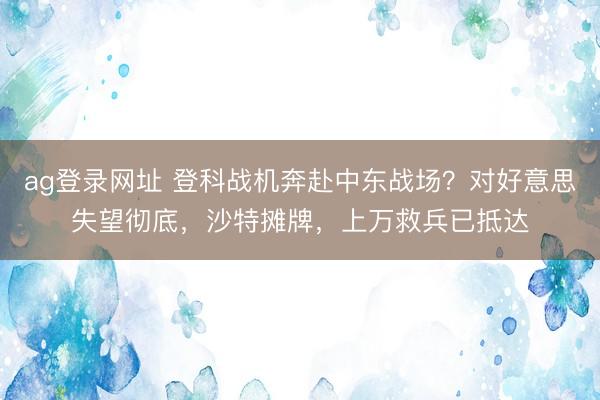 ag登录网址 登科战机奔赴中东战场？对好意思失望彻底，沙特摊牌，上万救兵已抵达