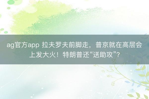 ag官方app 拉夫罗夫前脚走，普京就在高层会上发大火！特朗普还“送助攻”？