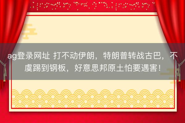 ag登录网址 打不动伊朗，特朗普转战古巴，不虞踢到钢板，好意思邦原土怕要遇害！