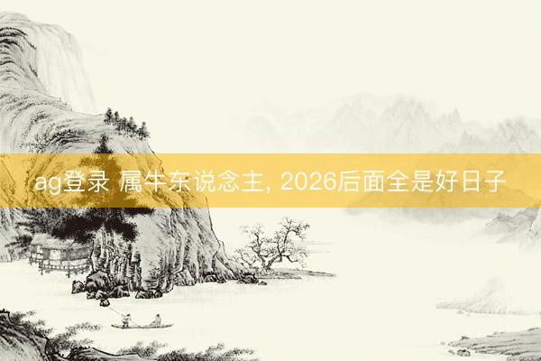 ag登录 属牛东说念主， 2026后面全是好日子