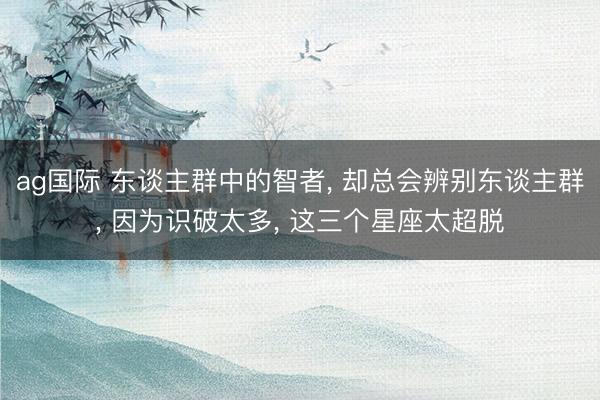 ag国际 东谈主群中的智者， 却总会辨别东谈主群， 因为识破太多， 这三个星座太超脱