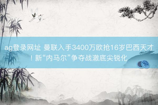 ag登录网址 曼联入手3400万欧抢16岁巴西天才! 新“内马尔”争夺战澈底尖锐化