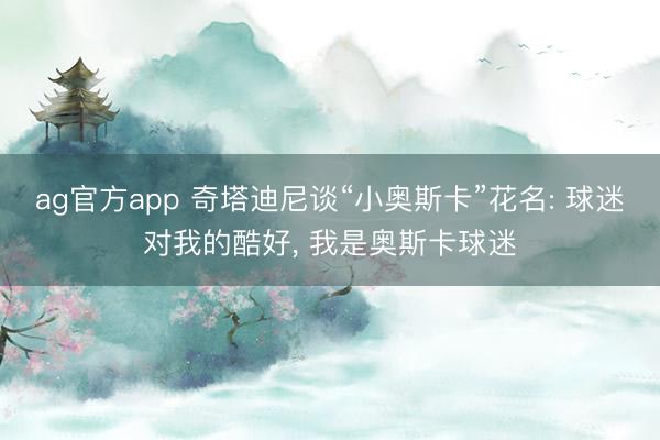 ag官方app 奇塔迪尼谈“小奥斯卡”花名: 球迷对我的酷好， 我是奥斯卡球迷