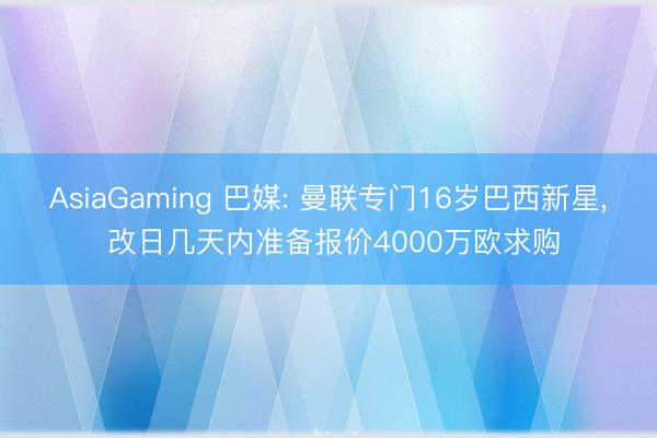 AsiaGaming 巴媒: 曼联专门16岁巴西新星， 改日几天内准备报价4000万欧求购
