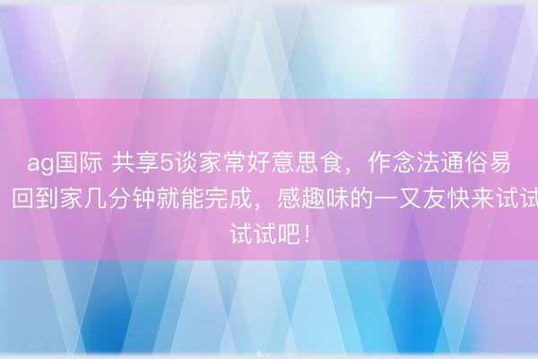ag国际 共享5谈家常好意思食，作念法通俗易学，回到家几分钟就能完成，感趣味的一又友快来试试吧！