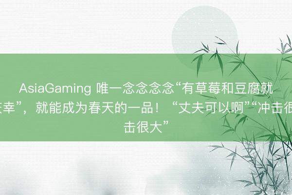 AsiaGaming 唯一念念念念“有草莓和豆腐就碰庆幸”，就能成为春天的一品！ “丈夫可以啊”“冲击很大”