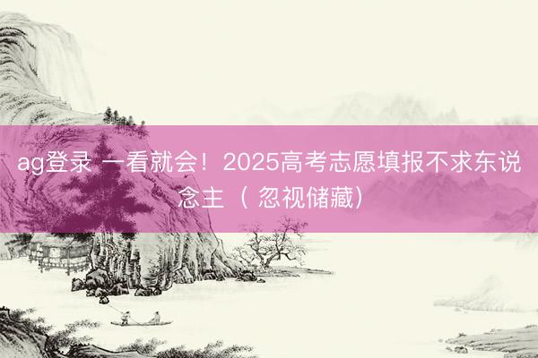 ag登录 一看就会！2025高考志愿填报不求东说念主（ 忽视储藏）