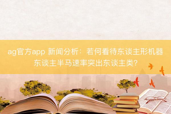 ag官方app 新闻分析：若何看待东谈主形机器东谈主半马速率突出东谈主类？