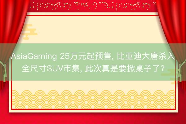 AsiaGaming 25万元起预售， 比亚迪大唐杀入全尺寸SUV市集， 此次真是要掀桌子了?